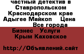 частный детектив в Ставропольском,Краснодарском крае,Адыгее(Майкоп) › Цена ­ 3 000 - Все города Бизнес » Услуги   . Крым,Каховское